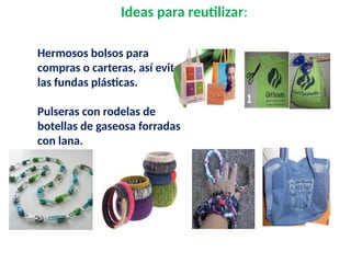 Ideas para reutilizar:
Hermosos bolsos para
compras o carteras, así evitas
las fundas plásticas.
Pulseras con rodelas de
botellas de gaseosa forradas
con lana.
Collares
 