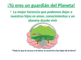 ¡Tú eres un guardián del Planeta!
• La mejor herencia que podemos dejar a
nuestros hijos es amor, conocimientos y un
planeta donde vivir
"Todo lo que le ocurra a la tierra, le ocurrirá a los hijos de la tierra"
Jefe indio Seattle
 