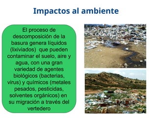 17/10/11
Impactos al ambiente
El proceso de
descomposición de la
basura genera líquidos
(lixiviados) que pueden
contaminar el suelo, aire y
agua, con una gran
variedad de agentes
biológicos (bacterias,
virus) y químicos (metales
pesados, pesticidas,
solventes orgánicos) en
su migración a través del
vertedero
 