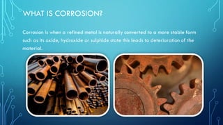 WHAT IS CORROSION?
Corrosion is when a refined metal is naturally converted to a more stable form
such as its oxide, hydroxide or sulphide state this leads to deterioration of the
material.
 