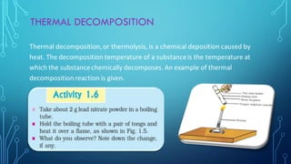 THERMAL DECOMPOSITION
Thermal decomposition, or thermolysis, is a chemical deposition caused by
heat. The decomposition temperature of a substanceis the temperature at
which the substancechemically decomposes. An example of thermal
decomposition reaction is given.
 