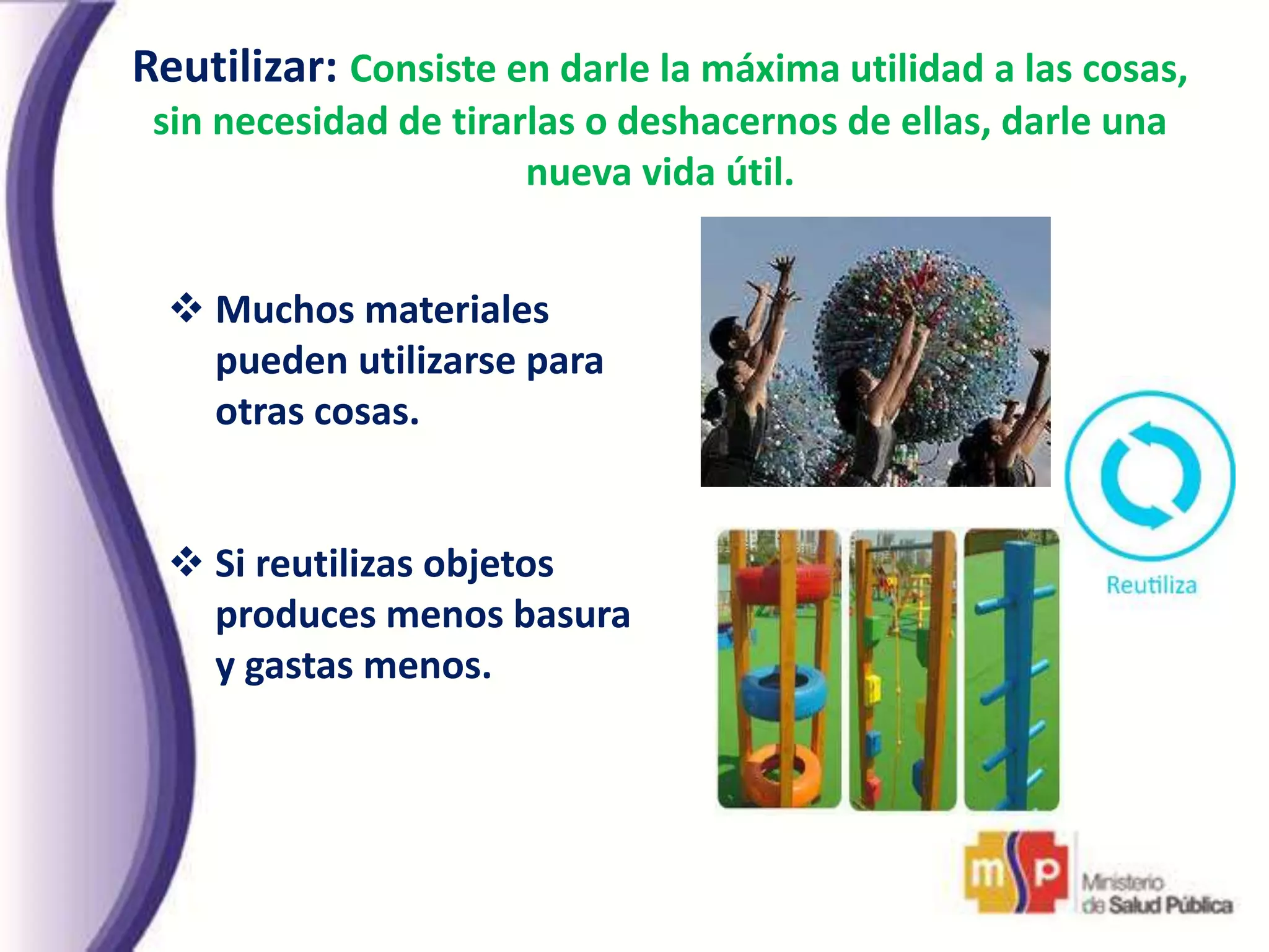 Reutilizar: Consiste en darle la máxima utilidad a las cosas,
sin necesidad de tirarlas o deshacernos de ellas, darle una
nueva vida útil.
 Muchos materiales
pueden utilizarse para
otras cosas.
 Si reutilizas objetos
produces menos basura
y gastas menos.
 