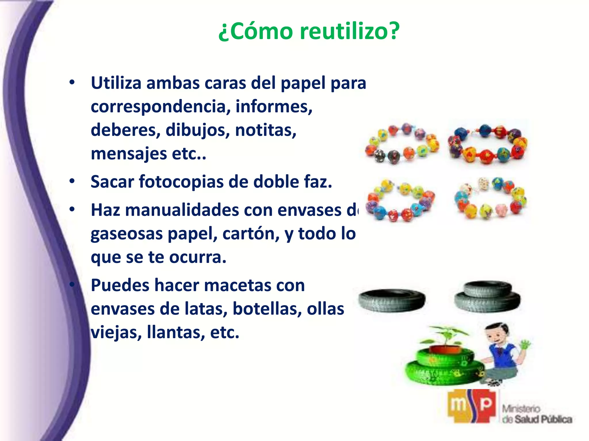 ¿Cómo reutilizo?
• Utiliza ambas caras del papel para
correspondencia, informes,
deberes, dibujos, notitas,
mensajes etc..
• Sacar fotocopias de doble faz.
• Haz manualidades con envases de
gaseosas papel, cartón, y todo lo
que se te ocurra.
• Puedes hacer macetas con
envases de latas, botellas, ollas
viejas, llantas, etc.
 