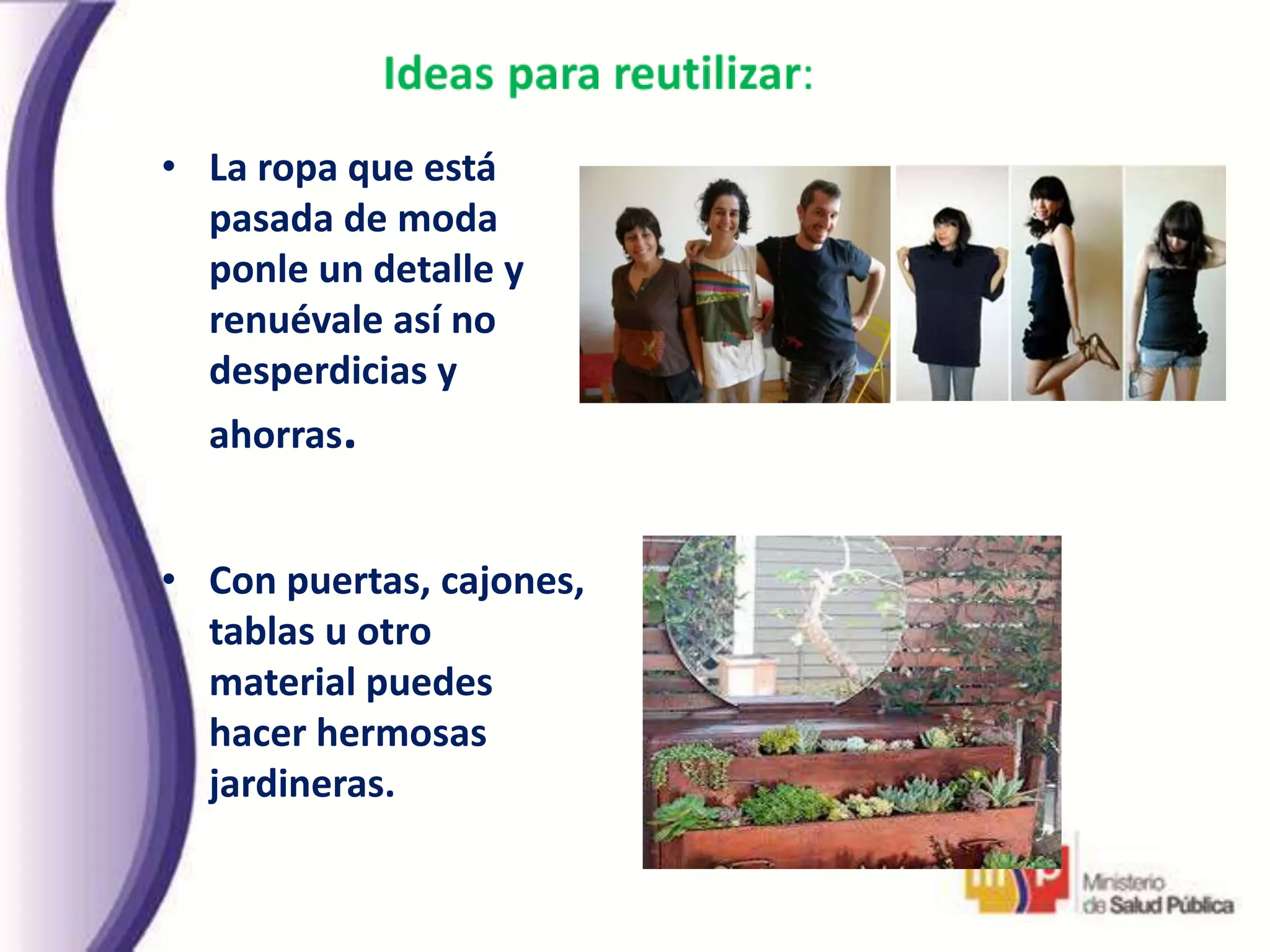 • La ropa que está
pasada de moda
ponle un detalle y
renuévale así no
desperdicias y
ahorras.
• Con puertas, cajones,
tablas u otro
material puedes
hacer hermosas
jardineras.
 