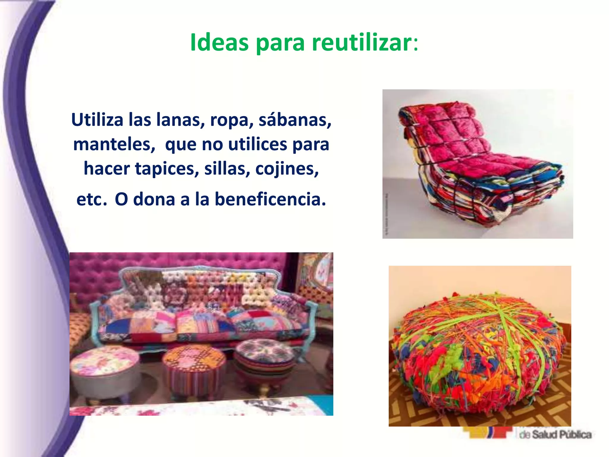 Ideas para reutilizar:
Utiliza las lanas, ropa, sábanas,
manteles, que no utilices para
hacer tapices, sillas, cojines,
etc. O dona a la beneficencia.
 