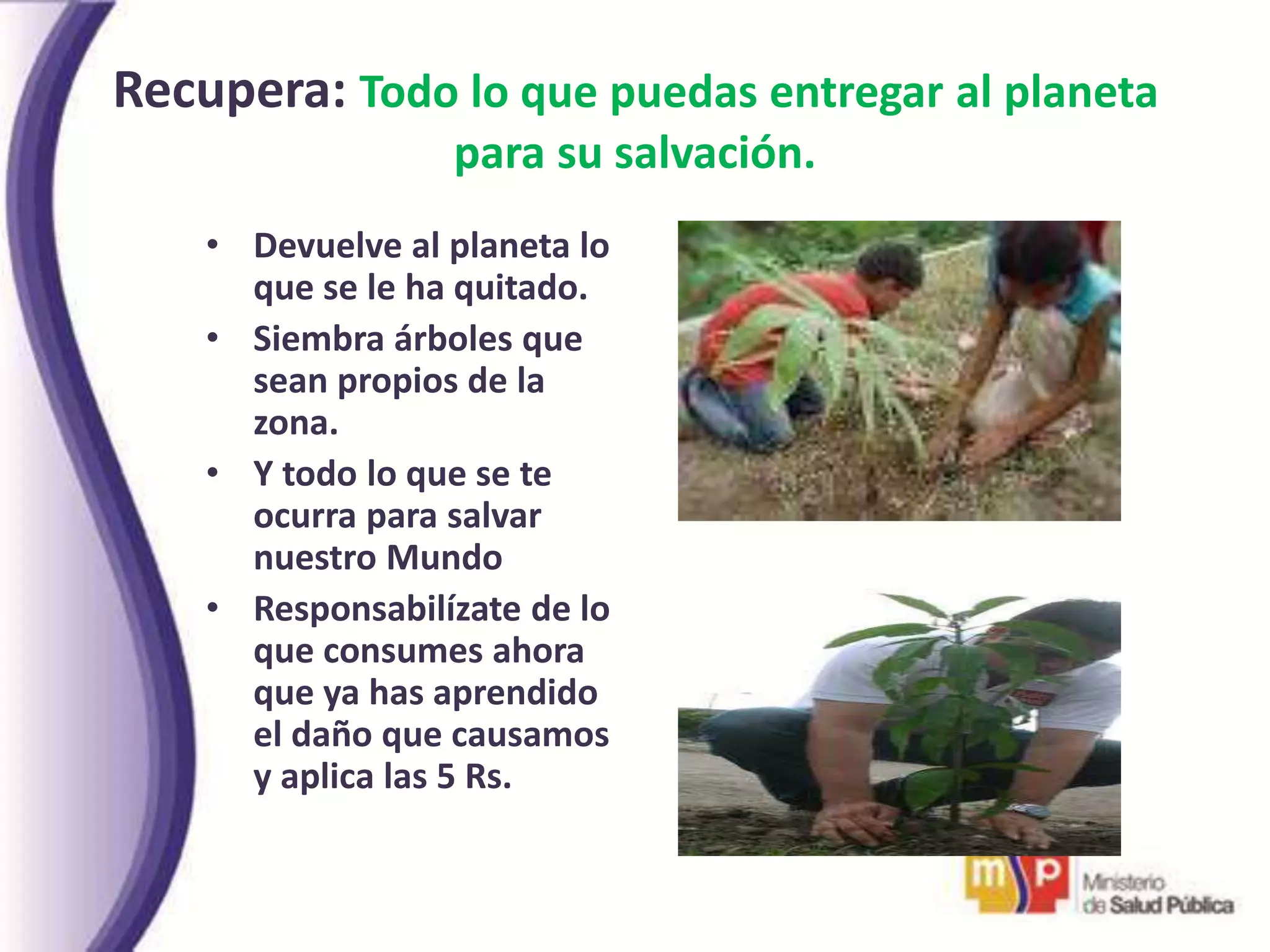 Recupera: Todo lo que puedas entregar al planeta
para su salvación.
• Devuelve al planeta lo
que se le ha quitado.
• Siembra árboles que
sean propios de la
zona.
• Y todo lo que se te
ocurra para salvar
nuestro Mundo
• Responsabilízate de lo
que consumes ahora
que ya has aprendido
el daño que causamos
y aplica las 5 Rs.
 