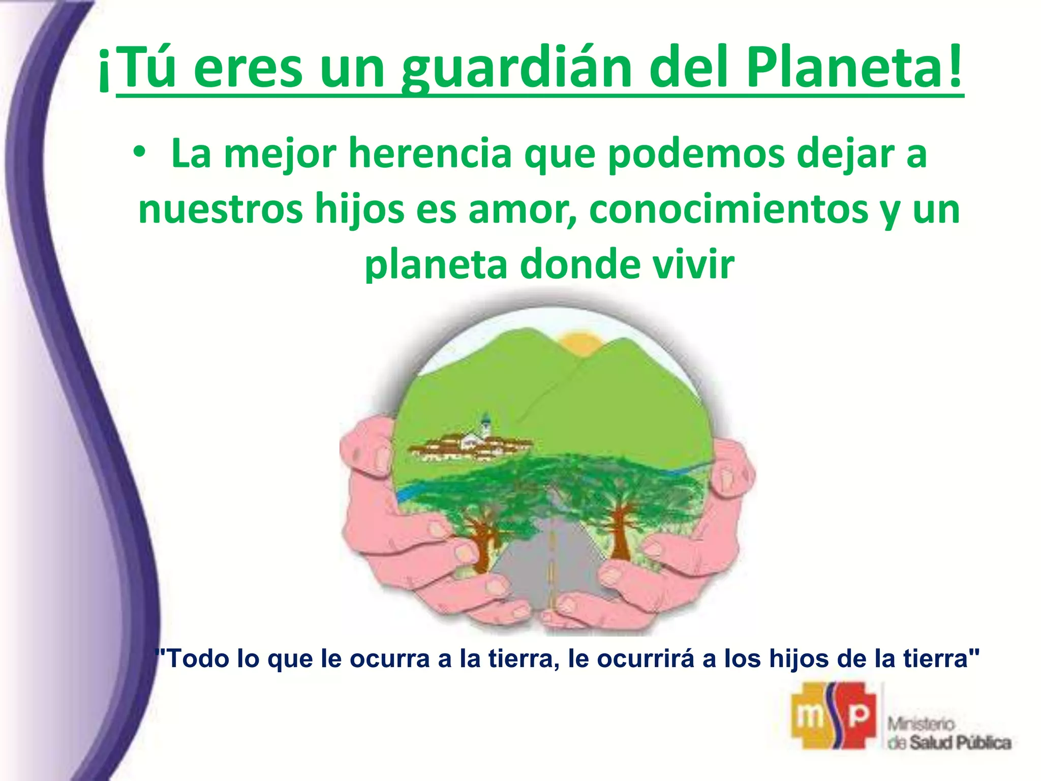 ¡Tú eres un guardián del Planeta!
• La mejor herencia que podemos dejar a
nuestros hijos es amor, conocimientos y un
planeta donde vivir
"Todo lo que le ocurra a la tierra, le ocurrirá a los hijos de la tierra"
Jefe indio Seattle
 
