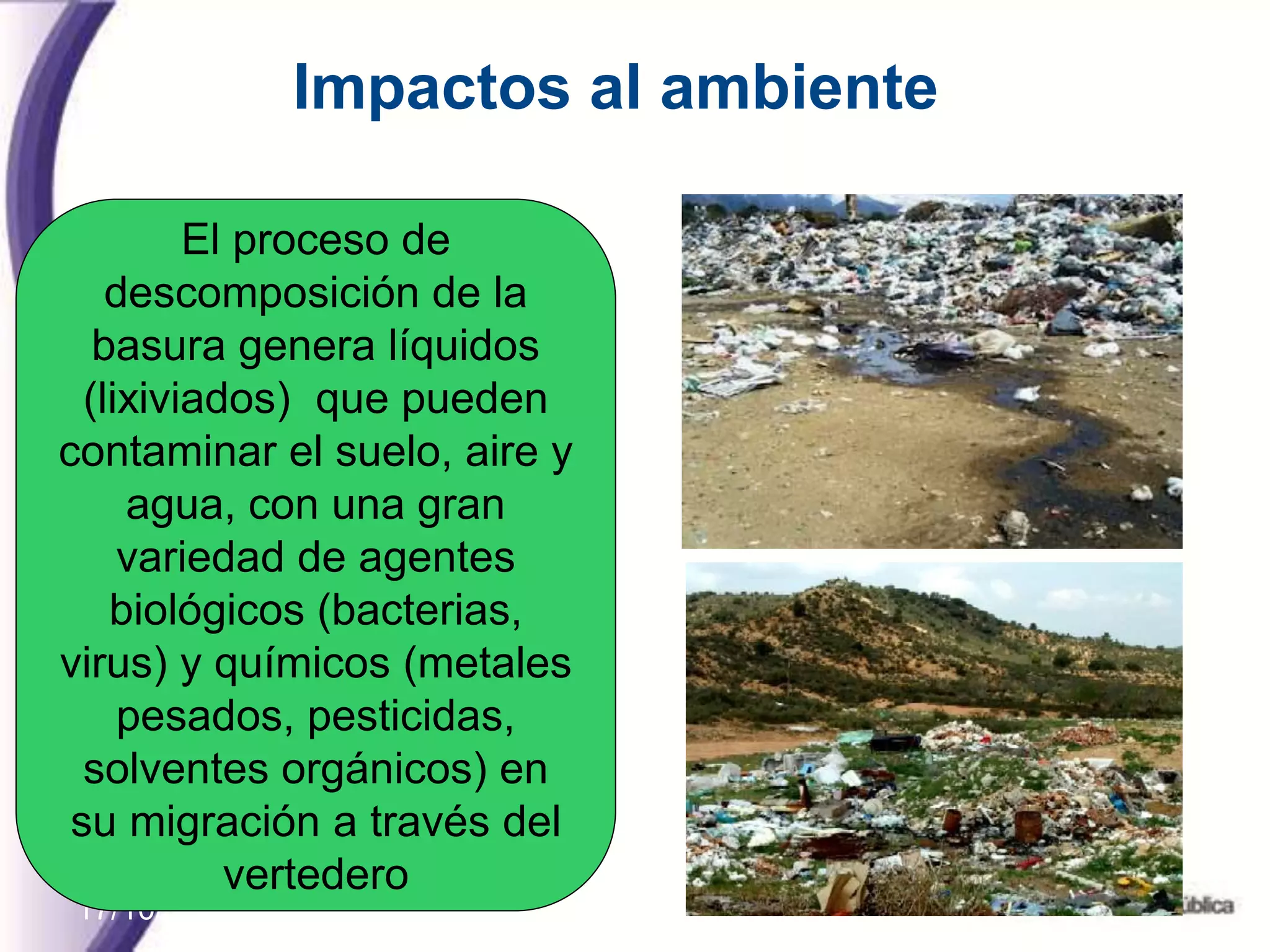17/10/11
Impactos al ambiente
El proceso de
descomposición de la
basura genera líquidos
(lixiviados) que pueden
contaminar el suelo, aire y
agua, con una gran
variedad de agentes
biológicos (bacterias,
virus) y químicos (metales
pesados, pesticidas,
solventes orgánicos) en
su migración a través del
vertedero
 