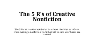 The 5 R's of Creative
Nonfiction
The 5 R’s of creative nonfiction is a short checklist to refer to
when writing a nonfiction work that will ensure your bases are
covered.
 
