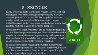 5. RECYCLE
Lastly, we are going to learn about recycle. Recycle is about
making the waste reusable again by processing it....