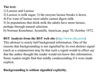 The text: 1) Lactose and Lactase 2) Lactose is milk sugar; 3) the enzyme lactase breaks it down. 4) For want of lactase most adults cannot digest milk. 5) In populations that drink milk the adults have more lactase, perhaps through natural selection. 6) Norman Kretchmer, Scientific American, page 70, October 1972.  RST Analysis from the RST web site  ( http://www.sfu.ca/rst ) This abstract is nearly half background information. One of the reasons that backgrounding is not signalled by its own distinct signal (such as a conjunction) may be that such a signal would in effect say that the author thought the reader would not know this information. Some readers might find that mildly condescending if it were made explicit. Backgrounding is seldom signalled explicitly. 