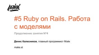 #5 Ruby on Rails. Работа
с моделями
Продолжение занятия №4
Денис Калесников, главный программист Мэйк
make.st
 