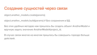 Создание сущностей через связи
object.another_models.create(params)
object.another_models.build(params) # Без сохранения в БД.
Без этих удобных методов нам пришлось бы создать объект AnotherModel и
вручную задать значение AnotherModel#project_id.
В случае связи многие-ко-многим пришлось бы совершить гораздо больше
действий.
 