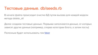 Тестовые данные. db/seeds.rb
В начале файла происходит очистка БД путем вызова для каждой модели
метода delete_all
Далее создаем тестовые данные. Первыми заполняются данные, от которых
зависят другие данные (например, сперва категории блога, а затем посты)
Полезным будет использовать гем faker
 