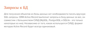 Запросы к БД
Для получения объектов из базы данных нет необходимости писать вручную
SQL-запросы. ORM Active Record выполнит запросы в базу данных за вас, он
совместим с большинством СУБД (MySQL, PostgreSQL и SQLite - это только
некоторые из них). Независимо от того, какая используется СУБД, формат
методов Active Record будет всегда одинаковый.
 