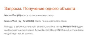 Запросы. Получение одного объекта
Model#find(id) поиск по первичному ключу
Model#find_by_field(field) поиск по конкретному полю
Методы с восклицательным знаком, а также метод Model#find будут
выбрасывать исключение ActiveRecord::RecordNotFound, если в базе
отсутствует такая запись.
 