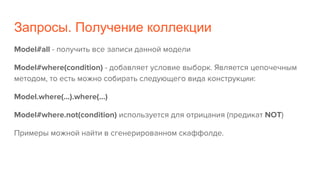 Запросы. Получение коллекции
Model#all - получить все записи данной модели
Model#where(condition) - добавляет условие выборк. Является цепочечным
методом, то есть можно собирать следующего вида конструкции:
Model.where(...).where(...)
Model#where.not(condition) используется для отрицания (предикат NOT)
Примеры можной найти в сгенерированном скаффолде.
 