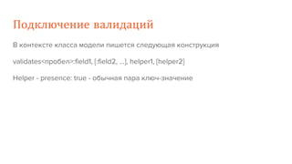 Подключение валидаций
В контексте класса модели пишется следующая конструкция
validates<пробел>:field1, [:field2, …], helper1, [helper2]
Helper - presence: true - обычная пара ключ-значение
 