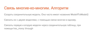 Связь многие-ко-многим. Алгоритм
Создать соединительную модель. Она часто имеет название Model1ToModel2
Связать ее с двумя моделями, с помощью связи многие-к-одному.
Связать первую и вторую модели через соединительную таблицу, при
помощи has_many: through
 
