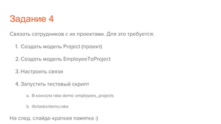 Задание 4
Связать сотрудников с их проектами. Для это требуется:
1. Создать модель Project (проект)
2. Создать модель EmployeeToProject
3. Настроить связи
4. Запустить тестовый скрипт
a. В консоли rake demo: employees_projects
b. lib/tasks/demo.rake
На след. слайде краткая памятка :)
 