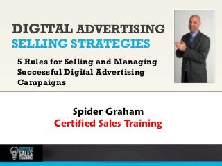 DIGITAL ADVERTISING
    SELLING STRATEGIES                 photo

    5 Rules for Selling and Managing
    Successful Digital Advertising
    Campaigns


                Spider Graham
            Certified Sales Training
1
 