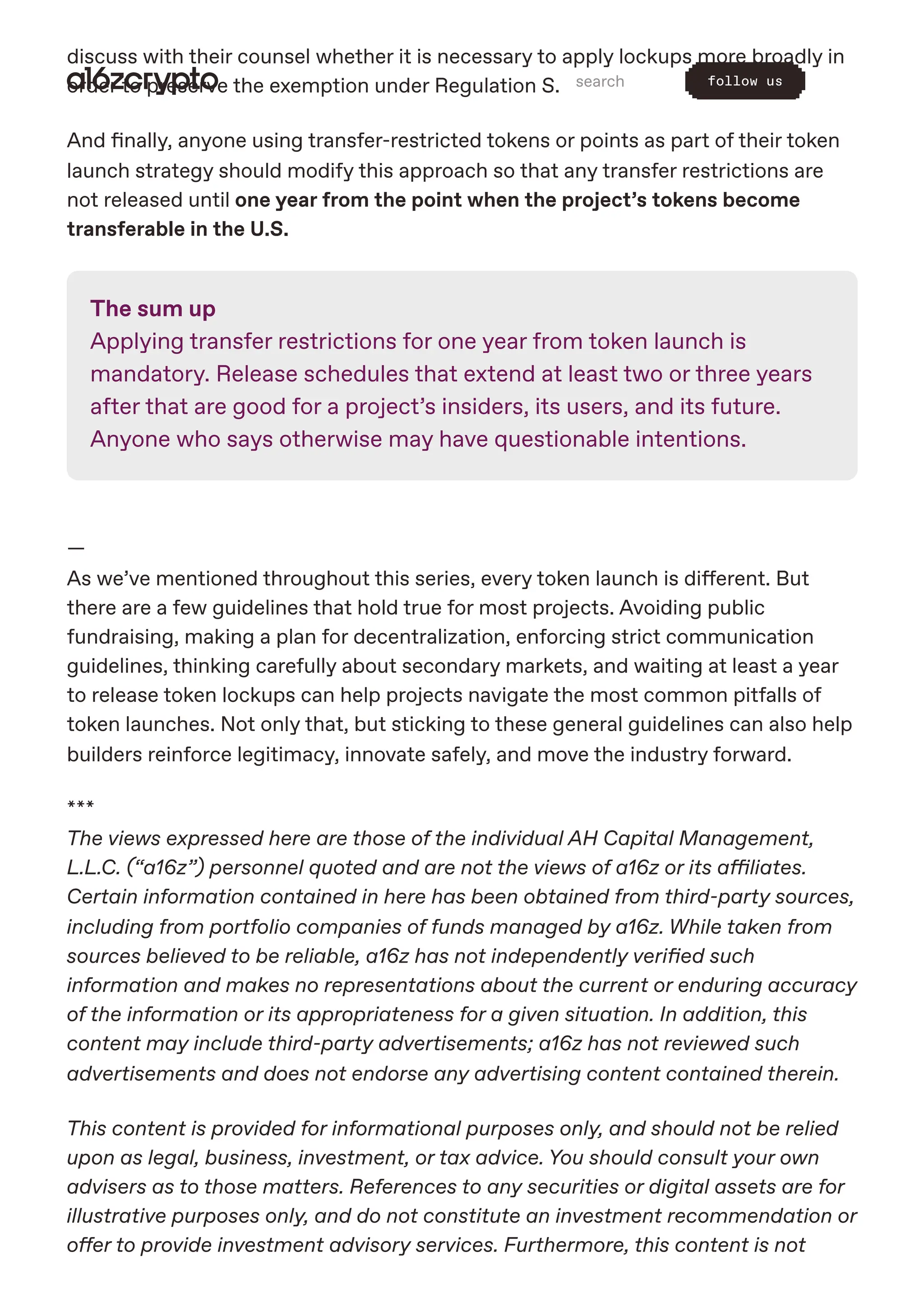 discuss with their counsel whether it is necessary to apply lockups more broadly in
order to preserve the exemption under Regulation S.
And finally, anyone using transfer-restricted tokens or points as part of their token
launch strategy should modify this approach so that any transfer restrictions are
not released until one year from the point when the project’s tokens become
transferable in the U.S.
The sum up
Applying transfer restrictions for one year from token launch is
mandatory. Release schedules that extend at least two or three years
after that are good for a project’s insiders, its users, and its future.
Anyone who says otherwise may have questionable intentions.
—
As we’ve mentioned throughout this series, every token launch is different. But
there are a few guidelines that hold true for most projects. Avoiding public
fundraising, making a plan for decentralization, enforcing strict communication
guidelines, thinking carefully about secondary markets, and waiting at least a year
to release token lockups can help projects navigate the most common pitfalls of
token launches. Not only that, but sticking to these general guidelines can also help
builders reinforce legitimacy, innovate safely, and move the industry forward.
***
The views expressed here are those of the individual AH Capital Management,
L.L.C. (“a16z”) personnel quoted and are not the views of a16z or its affiliates.
Certain information contained in here has been obtained from third-party sources,
including from portfolio companies of funds managed by a16z. While taken from
sources believed to be reliable, a16z has not independently verified such
information and makes no representations about the current or enduring accuracy
of the information or its appropriateness for a given situation. In addition, this
content may include third-party advertisements; a16z has not reviewed such
advertisements and does not endorse any advertising content contained therein.
This content is provided for informational purposes only, and should not be relied
upon as legal, business, investment, or tax advice. You should consult your own
advisers as to those matters. References to any securities or digital assets are for
illustrative purposes only, and do not constitute an investment recommendation or
offer to provide investment advisory services. Furthermore, this content is not
search follow us
 