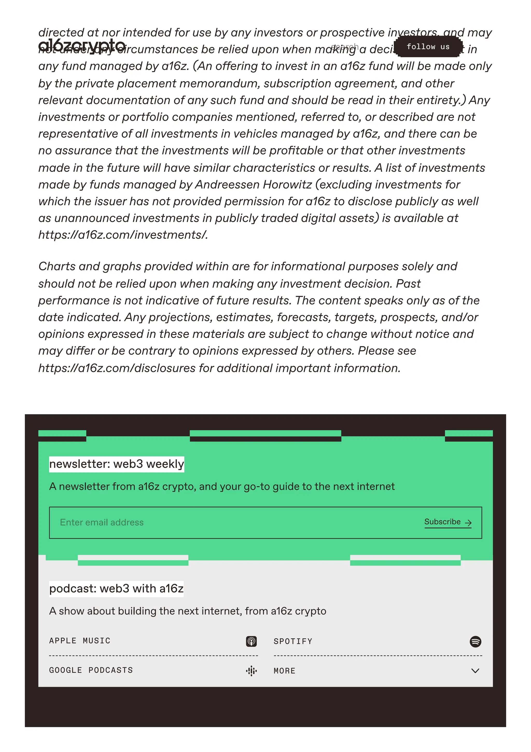 directed at nor intended for use by any investors or prospective investors, and may
not under any circumstances be relied upon when making a decision to invest in
any fund managed by a16z. (An offering to invest in an a16z fund will be made only
by the private placement memorandum, subscription agreement, and other
relevant documentation of any such fund and should be read in their entirety.) Any
investments or portfolio companies mentioned, referred to, or described are not
representative of all investments in vehicles managed by a16z, and there can be
no assurance that the investments will be profitable or that other investments
made in the future will have similar characteristics or results. A list of investments
made by funds managed by Andreessen Horowitz (excluding investments for
which the issuer has not provided permission for a16z to disclose publicly as well
as unannounced investments in publicly traded digital assets) is available at
https://a16z.com/investments/.
Charts and graphs provided within are for informational purposes solely and
should not be relied upon when making any investment decision. Past
performance is not indicative of future results. The content speaks only as of the
date indicated. Any projections, estimates, forecasts, targets, prospects, and/or
opinions expressed in these materials are subject to change without notice and
may differ or be contrary to opinions expressed by others. Please see
https://a16z.com/disclosures for additional important information.
newsletter: web3 weekly
A newsletter from a16z crypto, and your go-to guide to the next internet
Enter email address Subscribe 
podcast: web3 with a16z
A show about building the next internet, from a16z crypto
APPLE MUSIC  SPOTIFY 
GOOGLE PODCASTS  MORE 
search follow us
 
