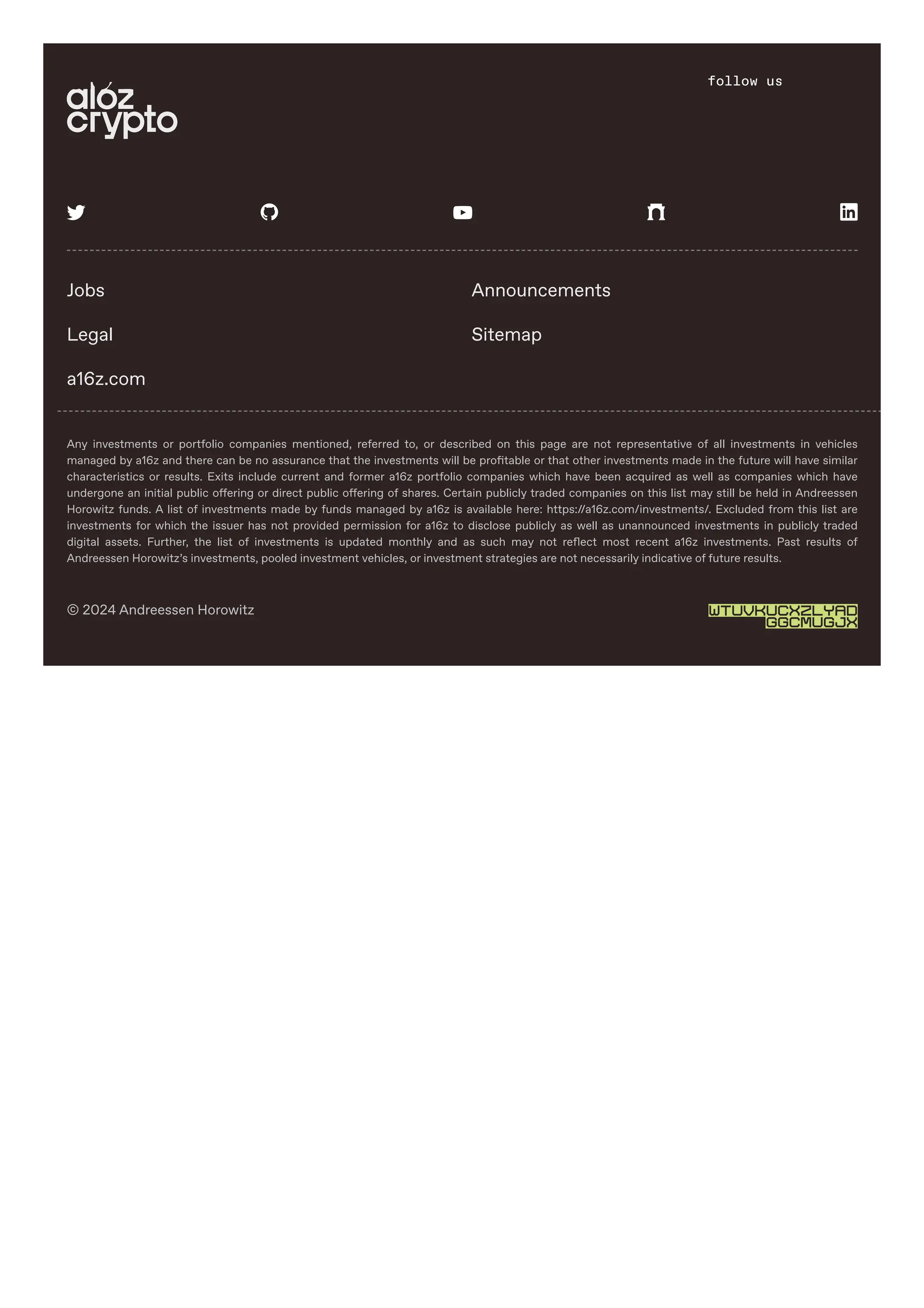 Any investments or portfolio companies mentioned, referred to, or described on this page are not representative of all investments in vehicles
managed by a16z and there can be no assurance that the investments will be profitable or that other investments made in the future will have similar
characteristics or results. Exits include current and former a16z portfolio companies which have been acquired as well as companies which have
undergone an initial public offering or direct public offering of shares. Certain publicly traded companies on this list may still be held in Andreessen
Horowitz funds. A list of investments made by funds managed by a16z is available here: https://a16z.com/investments/. Excluded from this list are
investments for which the issuer has not provided permission for a16z to disclose publicly as well as unannounced investments in publicly traded
digital assets. Further, the list of investments is updated monthly and as such may not reflect most recent a16z investments. Past results of
Andreessen Horowitz’s investments, pooled investment vehicles, or investment strategies are not necessarily indicative of future results.
© 2024 Andreessen Horowitz WTUVKUCXZLYAD
GGCMUGJX
    
Jobs Announcements
Legal Sitemap
a16z.com
search follow us
 