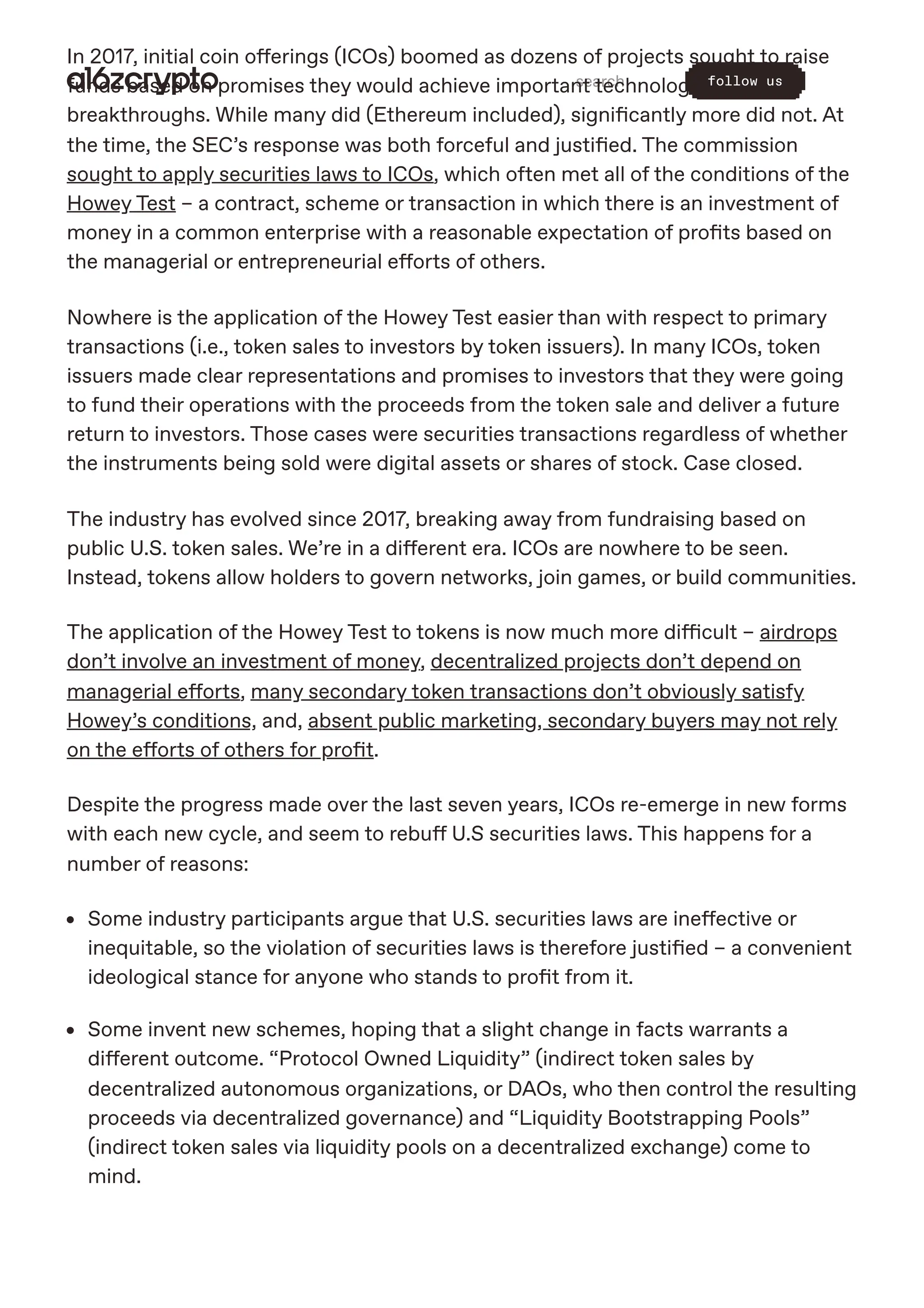 In 2017, initial coin offerings (ICOs) boomed as dozens of projects sought to raise
funds based on promises they would achieve important technological
breakthroughs. While many did (Ethereum included), significantly more did not. At
the time, the SEC’s response was both forceful and justified. The commission
sought to apply securities laws to ICOs, which often met all of the conditions of the
Howey Test – a contract, scheme or transaction in which there is an investment of
money in a common enterprise with a reasonable expectation of profits based on
the managerial or entrepreneurial efforts of others.
Nowhere is the application of the Howey Test easier than with respect to primary
transactions (i.e., token sales to investors by token issuers). In many ICOs, token
issuers made clear representations and promises to investors that they were going
to fund their operations with the proceeds from the token sale and deliver a future
return to investors. Those cases were securities transactions regardless of whether
the instruments being sold were digital assets or shares of stock. Case closed.
The industry has evolved since 2017, breaking away from fundraising based on
public U.S. token sales. We’re in a different era. ICOs are nowhere to be seen.
Instead, tokens allow holders to govern networks, join games, or build communities.
The application of the Howey Test to tokens is now much more difficult – airdrops
don’t involve an investment of money, decentralized projects don’t depend on
managerial efforts, many secondary token transactions don’t obviously satisfy
Howey’s conditions, and, absent public marketing, secondary buyers may not rely
on the efforts of others for profit.
Despite the progress made over the last seven years, ICOs re-emerge in new forms
with each new cycle, and seem to rebuff U.S securities laws. This happens for a
number of reasons:
Some industry participants argue that U.S. securities laws are ineffective or
inequitable, so the violation of securities laws is therefore justified – a convenient
ideological stance for anyone who stands to profit from it.
Some invent new schemes, hoping that a slight change in facts warrants a
different outcome. “Protocol Owned Liquidity” (indirect token sales by
decentralized autonomous organizations, or DAOs, who then control the resulting
proceeds via decentralized governance) and “Liquidity Bootstrapping Pools”
(indirect token sales via liquidity pools on a decentralized exchange) come to
mind.
search follow us
 