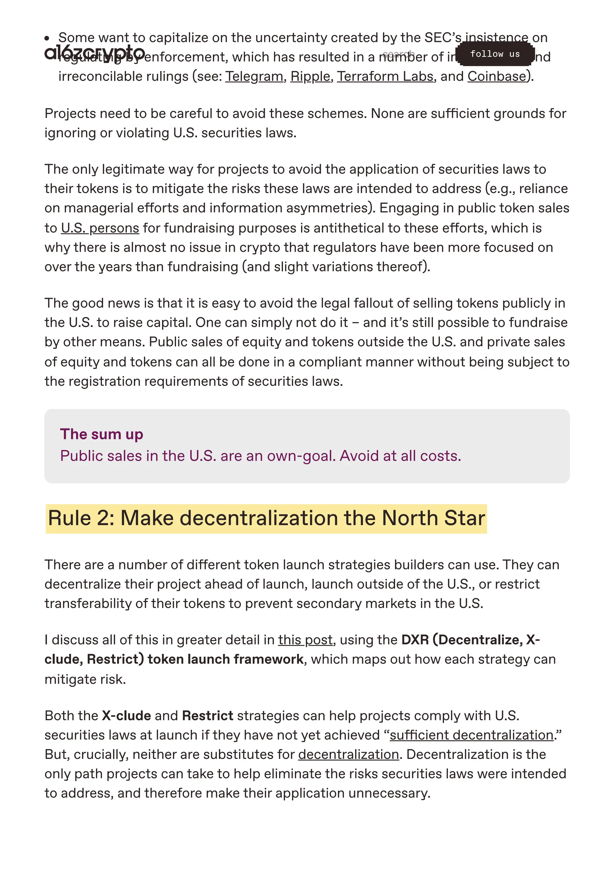 Some want to capitalize on the uncertainty created by the SEC’s insistence on
regulating by enforcement, which has resulted in a number of inconsistent and
irreconcilable rulings (see: Telegram, Ripple, Terraform Labs, and Coinbase).
Projects need to be careful to avoid these schemes. None are sufficient grounds for
ignoring or violating U.S. securities laws.
The only legitimate way for projects to avoid the application of securities laws to
their tokens is to mitigate the risks these laws are intended to address (e.g., reliance
on managerial efforts and information asymmetries). Engaging in public token sales
to U.S. persons for fundraising purposes is antithetical to these efforts, which is
why there is almost no issue in crypto that regulators have been more focused on
over the years than fundraising (and slight variations thereof).
The good news is that it is easy to avoid the legal fallout of selling tokens publicly in
the U.S. to raise capital. One can simply not do it – and it’s still possible to fundraise
by other means. Public sales of equity and tokens outside the U.S. and private sales
of equity and tokens can all be done in a compliant manner without being subject to
the registration requirements of securities laws.
The sum up
Public sales in the U.S. are an own-goal. Avoid at all costs.
Rule 2: Make decentralization the North Star
There are a number of different token launch strategies builders can use. They can
decentralize their project ahead of launch, launch outside of the U.S., or restrict
transferability of their tokens to prevent secondary markets in the U.S.
I discuss all of this in greater detail in this post, using the DXR (Decentralize, X-
clude, Restrict) token launch framework, which maps out how each strategy can
mitigate risk.
Both the X-clude and Restrict strategies can help projects comply with U.S.
securities laws at launch if they have not yet achieved “sufficient decentralization.”
But, crucially, neither are substitutes for decentralization. Decentralization is the
only path projects can take to help eliminate the risks securities laws were intended
to address, and therefore make their application unnecessary.
search follow us
 