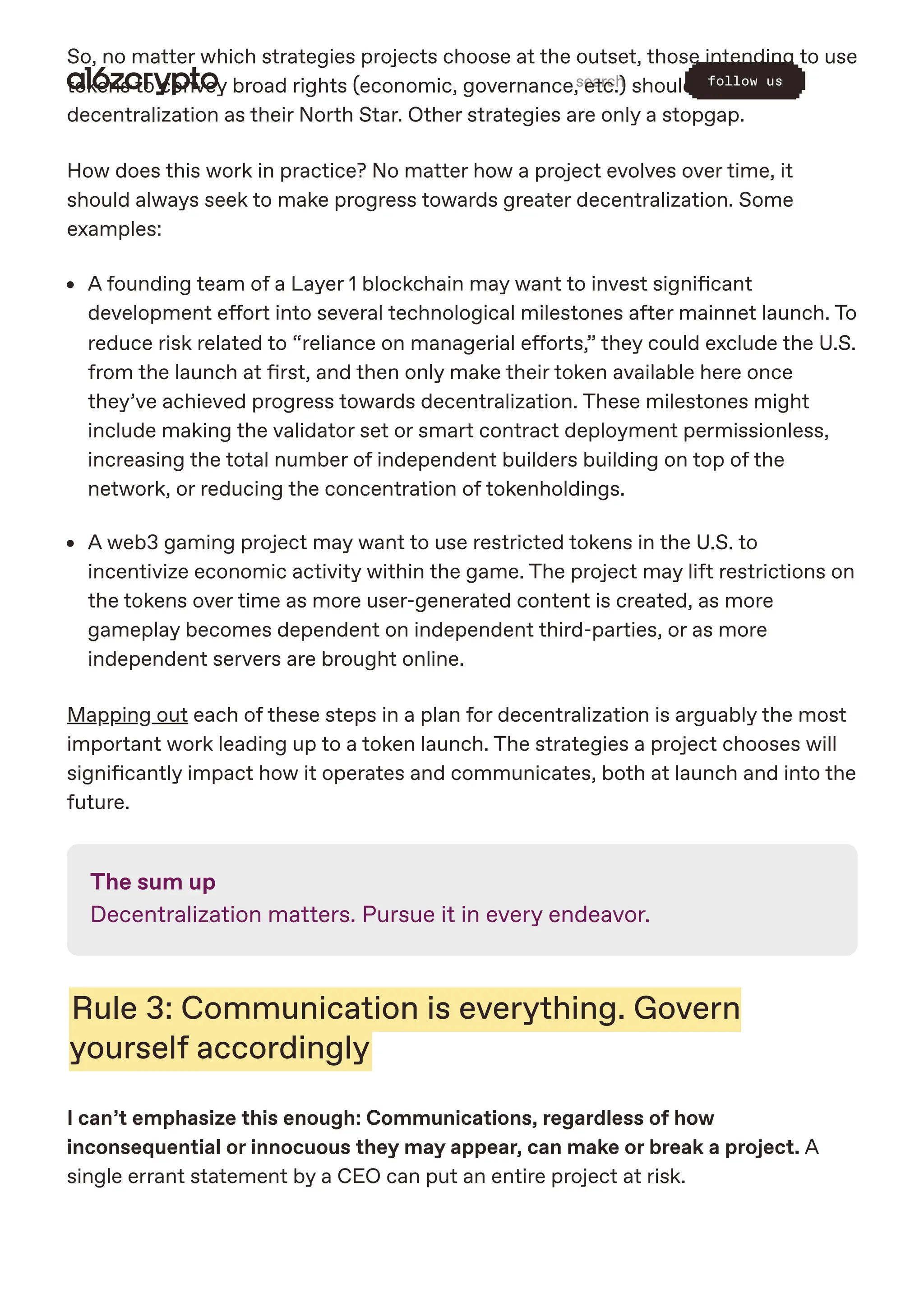 So, no matter which strategies projects choose at the outset, those intending to use
tokens to convey broad rights (economic, governance, etc.) should always set
decentralization as their North Star. Other strategies are only a stopgap.
How does this work in practice? No matter how a project evolves over time, it
should always seek to make progress towards greater decentralization. Some
examples:
A founding team of a Layer 1 blockchain may want to invest significant
development effort into several technological milestones after mainnet launch. To
reduce risk related to “reliance on managerial efforts,” they could exclude the U.S.
from the launch at first, and then only make their token available here once
they’ve achieved progress towards decentralization. These milestones might
include making the validator set or smart contract deployment permissionless,
increasing the total number of independent builders building on top of the
network, or reducing the concentration of tokenholdings.
A web3 gaming project may want to use restricted tokens in the U.S. to
incentivize economic activity within the game. The project may lift restrictions on
the tokens over time as more user-generated content is created, as more
gameplay becomes dependent on independent third-parties, or as more
independent servers are brought online.
Mapping out each of these steps in a plan for decentralization is arguably the most
important work leading up to a token launch. The strategies a project chooses will
significantly impact how it operates and communicates, both at launch and into the
future.
The sum up
Decentralization matters. Pursue it in every endeavor.
Rule 3: Communication is everything. Govern
yourself accordingly
I can’t emphasize this enough: Communications, regardless of how
inconsequential or innocuous they may appear, can make or break a project. A
single errant statement by a CEO can put an entire project at risk.
search follow us
 