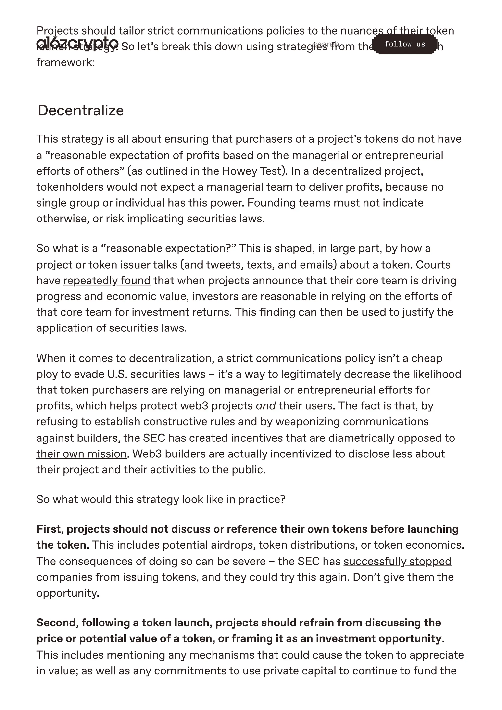 Projects should tailor strict communications policies to the nuances of their token
launch strategy. So let’s break this down using strategies from the token launch
framework:
Decentralize
This strategy is all about ensuring that purchasers of a project’s tokens do not have
a “reasonable expectation of profits based on the managerial or entrepreneurial
efforts of others” (as outlined in the Howey Test). In a decentralized project,
tokenholders would not expect a managerial team to deliver profits, because no
single group or individual has this power. Founding teams must not indicate
otherwise, or risk implicating securities laws.
So what is a “reasonable expectation?” This is shaped, in large part, by how a
project or token issuer talks (and tweets, texts, and emails) about a token. Courts
have repeatedly found that when projects announce that their core team is driving
progress and economic value, investors are reasonable in relying on the efforts of
that core team for investment returns. This finding can then be used to justify the
application of securities laws.
When it comes to decentralization, a strict communications policy isn’t a cheap
ploy to evade U.S. securities laws – it’s a way to legitimately decrease the likelihood
that token purchasers are relying on managerial or entrepreneurial efforts for
profits, which helps protect web3 projects and their users. The fact is that, by
refusing to establish constructive rules and by weaponizing communications
against builders, the SEC has created incentives that are diametrically opposed to
their own mission. Web3 builders are actually incentivized to disclose less about
their project and their activities to the public.
So what would this strategy look like in practice?
First, projects should not discuss or reference their own tokens before launching
the token. This includes potential airdrops, token distributions, or token economics.
The consequences of doing so can be severe – the SEC has successfully stopped
companies from issuing tokens, and they could try this again. Don’t give them the
opportunity.
Second, following a token launch, projects should refrain from discussing the
price or potential value of a token, or framing it as an investment opportunity.
This includes mentioning any mechanisms that could cause the token to appreciate
in value; as well as any commitments to use private capital to continue to fund the
search follow us
 