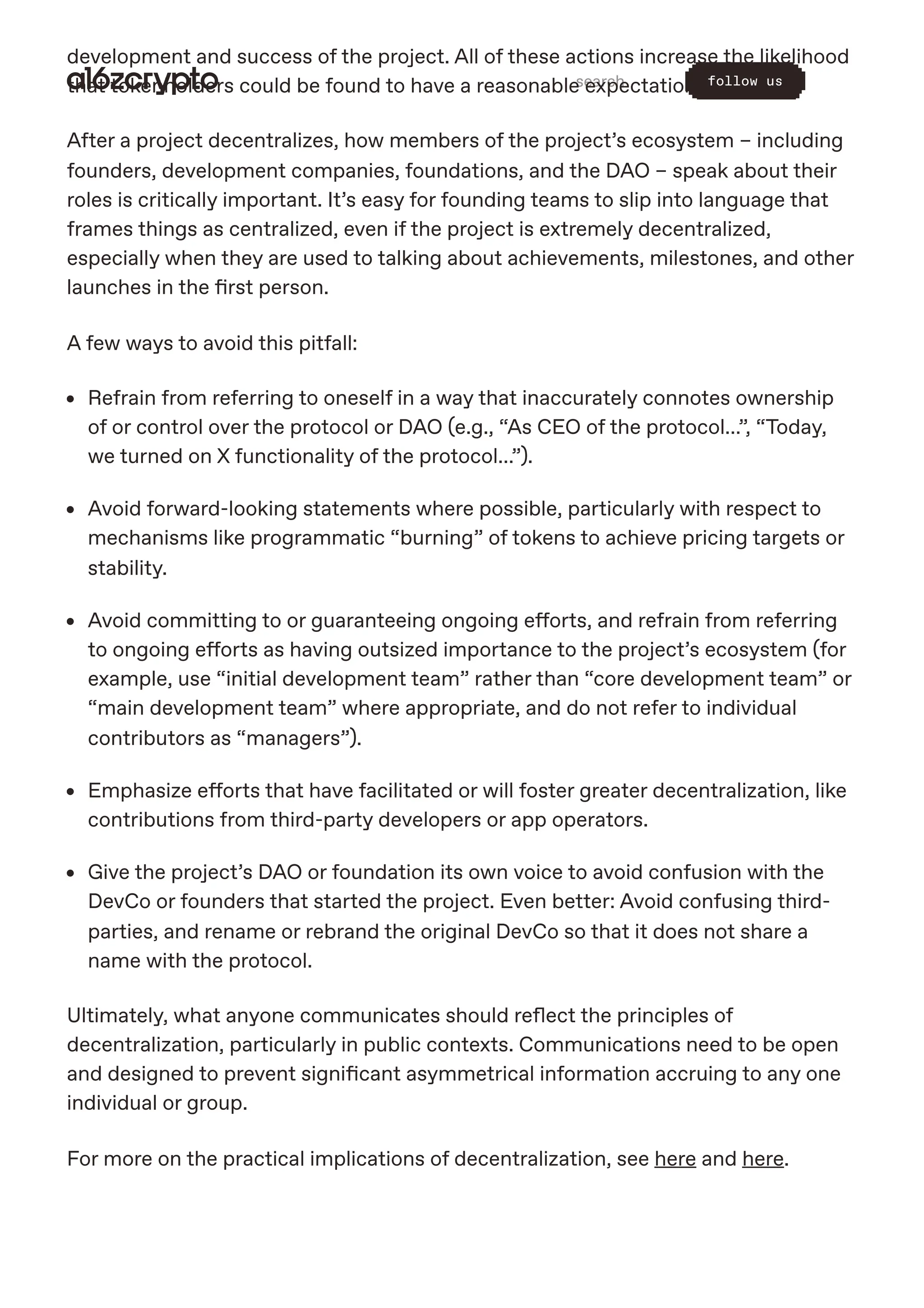 development and success of the project. All of these actions increase the likelihood
that tokenholders could be found to have a reasonable expectation of profits.
After a project decentralizes, how members of the project’s ecosystem – including
founders, development companies, foundations, and the DAO – speak about their
roles is critically important. It’s easy for founding teams to slip into language that
frames things as centralized, even if the project is extremely decentralized,
especially when they are used to talking about achievements, milestones, and other
launches in the first person.
A few ways to avoid this pitfall:
Refrain from referring to oneself in a way that inaccurately connotes ownership
of or control over the protocol or DAO (e.g., “As CEO of the protocol…”, “Today,
we turned on X functionality of the protocol…”).
Avoid forward-looking statements where possible, particularly with respect to
mechanisms like programmatic “burning” of tokens to achieve pricing targets or
stability.
Avoid committing to or guaranteeing ongoing efforts, and refrain from referring
to ongoing efforts as having outsized importance to the project’s ecosystem (for
example, use “initial development team” rather than “core development team” or
“main development team” where appropriate, and do not refer to individual
contributors as “managers”).
Emphasize efforts that have facilitated or will foster greater decentralization, like
contributions from third-party developers or app operators.
Give the project’s DAO or foundation its own voice to avoid confusion with the
DevCo or founders that started the project. Even better: Avoid confusing third-
parties, and rename or rebrand the original DevCo so that it does not share a
name with the protocol.
Ultimately, what anyone communicates should reflect the principles of
decentralization, particularly in public contexts. Communications need to be open
and designed to prevent significant asymmetrical information accruing to any one
individual or group.
For more on the practical implications of decentralization, see here and here.
search follow us
 