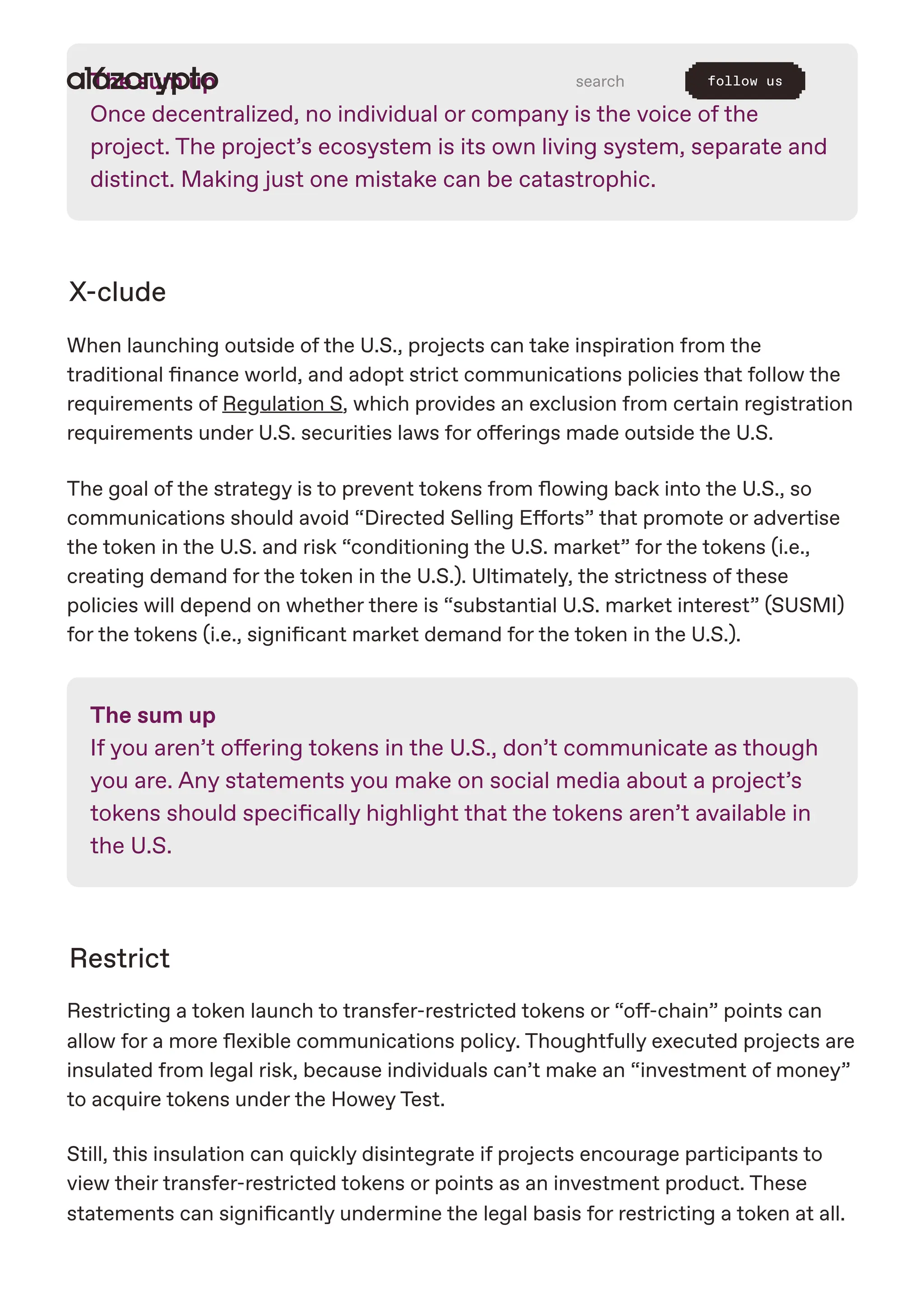 The sum up
Once decentralized, no individual or company is the voice of the
project. The project’s ecosystem is its own living system, separate and
distinct. Making just one mistake can be catastrophic.
X-clude
When launching outside of the U.S., projects can take inspiration from the
traditional finance world, and adopt strict communications policies that follow the
requirements of Regulation S, which provides an exclusion from certain registration
requirements under U.S. securities laws for offerings made outside the U.S.
The goal of the strategy is to prevent tokens from flowing back into the U.S., so
communications should avoid “Directed Selling Efforts” that promote or advertise
the token in the U.S. and risk “conditioning the U.S. market” for the tokens (i.e.,
creating demand for the token in the U.S.). Ultimately, the strictness of these
policies will depend on whether there is “substantial U.S. market interest” (SUSMI)
for the tokens (i.e., significant market demand for the token in the U.S.).
The sum up
If you aren’t offering tokens in the U.S., don’t communicate as though
you are. Any statements you make on social media about a project’s
tokens should specifically highlight that the tokens aren’t available in
the U.S.
Restrict
Restricting a token launch to transfer-restricted tokens or “off-chain” points can
allow for a more flexible communications policy. Thoughtfully executed projects are
insulated from legal risk, because individuals can’t make an “investment of money”
to acquire tokens under the Howey Test.
Still, this insulation can quickly disintegrate if projects encourage participants to
view their transfer-restricted tokens or points as an investment product. These
statements can significantly undermine the legal basis for restricting a token at all.
search follow us
 