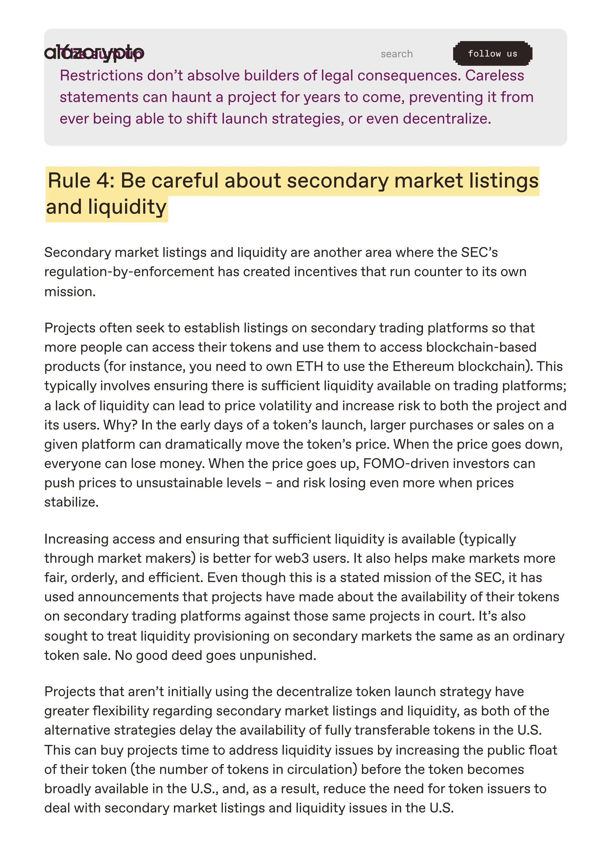 The sum up
Restrictions don’t absolve builders of legal consequences. Careless
statements can haunt a project for years to come, preventing it from
ever being able to shift launch strategies, or even decentralize.
Rule 4: Be careful about secondary market listings
and liquidity
Secondary market listings and liquidity are another area where the SEC’s
regulation-by-enforcement has created incentives that run counter to its own
mission.
Projects often seek to establish listings on secondary trading platforms so that
more people can access their tokens and use them to access blockchain-based
products (for instance, you need to own ETH to use the Ethereum blockchain). This
typically involves ensuring there is sufficient liquidity available on trading platforms;
a lack of liquidity can lead to price volatility and increase risk to both the project and
its users. Why? In the early days of a token’s launch, larger purchases or sales on a
given platform can dramatically move the token’s price. When the price goes down,
everyone can lose money. When the price goes up, FOMO-driven investors can
push prices to unsustainable levels – and risk losing even more when prices
stabilize.
Increasing access and ensuring that sufficient liquidity is available (typically
through market makers) is better for web3 users. It also helps make markets more
fair, orderly, and efficient. Even though this is a stated mission of the SEC, it has
used announcements that projects have made about the availability of their tokens
on secondary trading platforms against those same projects in court. It’s also
sought to treat liquidity provisioning on secondary markets the same as an ordinary
token sale. No good deed goes unpunished.
Projects that aren’t initially using the decentralize token launch strategy have
greater flexibility regarding secondary market listings and liquidity, as both of the
alternative strategies delay the availability of fully transferable tokens in the U.S.
This can buy projects time to address liquidity issues by increasing the public float
of their token (the number of tokens in circulation) before the token becomes
broadly available in the U.S., and, as a result, reduce the need for token issuers to
deal with secondary market listings and liquidity issues in the U.S.
search follow us
 