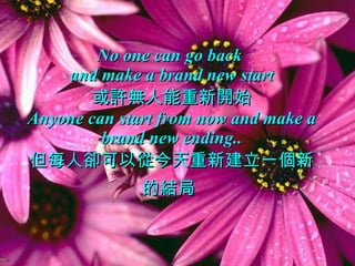 No one can go back  and make a brand new start 或許無人能重新開始 Anyone can start from now and make a brand new ending.. 但每人卻可以從今天重新建立一個新的結局   