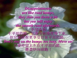 Disappointments  are like road bumps,  they slow you down a bit  but you will enjoy  the smooth road afterwards.  失望有如 不平坦的路，它會令你進度慢下來， 但它能使你更享受往後平坦的路。 Don't stay on the bumps too long. Move on! 不要停留太久在不平坦的路， 應盡快向前跑！ 