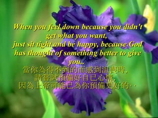 When you feel down because you didn't get what you want,  just sit tight and be happy, because God has thought of something better to give you..  當你為得不到的而感到沮喪時， 請嘗試預備好自已心情， 因為上帝可能已為你預備更好的‥ 