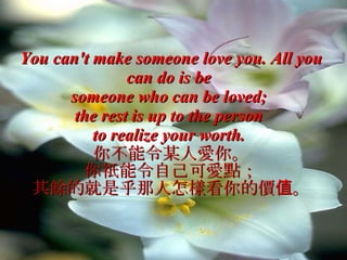 You can't make someone love you. All you can do is be  someone who can be loved;  the rest is up to the person  to realize your worth.   你不能令某人愛你。 你祇能令自己可愛點； 其餘的就是乎那人怎樣看你的價值。 