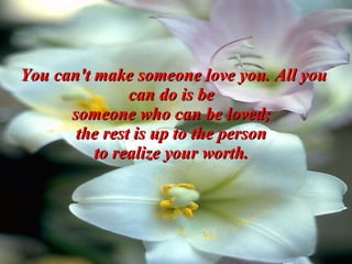 You can't make someone love you. All you can do is be  someone who can be loved;  the rest is up to the person  to realize your worth.   