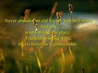 Never abandon an old friend. You will never find one who can take his place.  Friendship is like wine, it gets better as it grows older.  