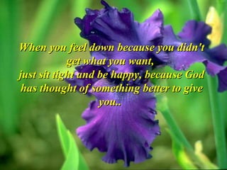 When you feel down because you didn't get what you want,  just sit tight and be happy, because God has thought of something better to give you..  