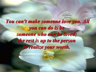 You can't make someone love you. All you can do is be  someone who can be loved;  the rest is up to the person  to realize your worth.   