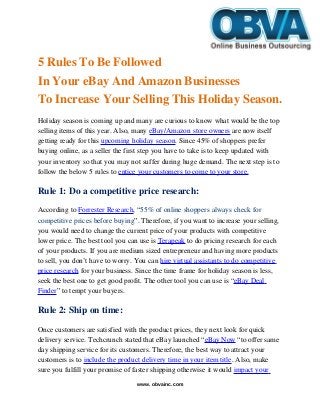 5 Rules To Be Followed 
In Your eBay And Amazon Businesses 
To Increase Your Selling This Holiday Season.
Holiday season is coming up and many are curious to know what would be the top 
selling items of this year. Also, many eBay/Amazon store owners are now itself 
getting ready for this upcoming holiday season. Since 45% of shoppers prefer 
buying online, as a seller the first step you have to take is to keep updated with 
your inventory so that you may not suffer during huge demand. The next step is to 
follow the below 5 rules to entice your customers to come to your store.
Rule 1: Do a competitive price research:
According to Forrester Research, “55% of online shoppers always check for 
competitive prices before buying”. Therefore, if you want to increase your selling, 
you would need to change the current price of your products with competitive 
lower price. The best tool you can use is Terapeak to do pricing research for each 
of your products. If you are medium sized entrepreneur and having more products 
to sell, you don’t have to worry. You can hire virtual assistants to do competitive 
price research for your business. Since the time frame for holiday season is less, 
seek the best one to get good profit. The other tool you can use is “eBay Deal 
Finder” to tempt your buyers.
Rule 2: Ship on time:
Once customers are satisfied with the product prices, they next look for quick 
delivery service. Techcrunch stated that eBay launched “eBay Now “to offer same 
day shipping service for its customers. Therefore, the best way to attract your 
customers is to include the product delivery time in your item title. Also, make 
sure you fulfill your promise of faster shipping otherwise it would impact your 
www. obvainc.com
 