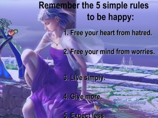 1. Free your heart from hatred.  2. Free your mind from worries.  3. Live simply.  4. Give more.  5. Expect less   Remember the 5 simple rules  to be happy: 