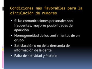 Condiciones más favorables para la
circulación de rumores
 Si las comunicaciones personales son

frecuentes, mayores posibilidades de
aparición
 Homogeneidad de los sentimientos de un
grupo
 Satisfacción o no de la demanda de
información de la gente
 Falta de actividad y fastidio

 
