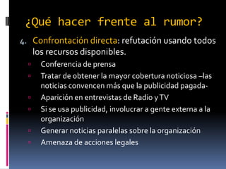 ¿Qué hacer frente al rumor?
4. Confrontación directa: refutación usando todos

los recursos disponibles.









Conferencia de prensa
Tratar de obtener la mayor cobertura noticiosa –las
noticias convencen más que la publicidad pagadaAparición en entrevistas de Radio y TV
Si se usa publicidad, involucrar a gente externa a la
organización
Generar noticias paralelas sobre la organización
Amenaza de acciones legales

 