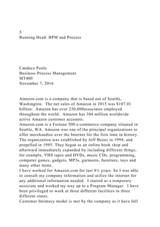 5
Running Head: BPM and Process
Candace Poole
Business Process Management
MT400
November 7, 2016
Amazon.com is a company that is based out of Seattle,
Washington. The net sales of Amazon in 2015 was $107.01
billion. Amazon has over 230,800associates employed
throughout the world. Amazon has 304 million worldwide
active Amazon customer accounts.
Amazon.com is a Fortune 500 e-commerce company situated in
Seattle, WA. Amazon was one of the principal organizations to
offer merchandise over the Internet for the first time in history.
The organization was established by Jeff Bezos in 1994, and
propelled in 1995. They began as an online book shop and
afterward immediately expanded by including different things,
for example, VHS tapes and DVDs, music CDs, programming,
computer games, gadgets, MP3s, garments, furniture, toys and
many other items.
I have worked for Amazon.com for last 8½ years. So I was able
to consult my company information and utilize the internet for
any additional information needed. I started as a temporary
associate and worked my way up to a Program Manager. I have
been privileged to work at three different facilities in three
different states.
Customer Intimacy model is met by the company as it have full
 