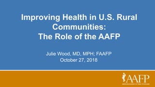 Improving Health in U.S. Rural
Communities:
The Role of the AAFP
Julie Wood, MD, MPH; FAAFP
October 27, 2018
 