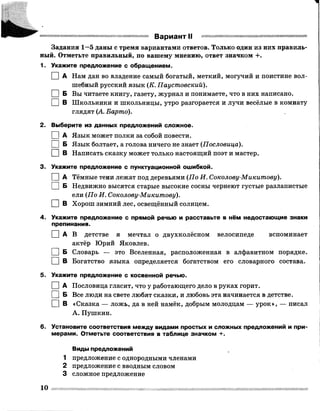 Ш1ШШ . :
Задания 1—5 даны с тремя вариантами ответов. Только один из них правиль­
ный. Отметьте правильный, по вашему мнению, ответ значком +.
1. Укажите предложение с обращением.
I I А Нам дан во владение самый богатый, меткий, могучий и поистине вол­
шебный русский язык (К. Паустовский).
I |Б Вы читаете книгу, газету, журнал и понимаете, что в них написано.
□ в Школьники и школьницы, утро разгорается и лучи весёлые в комнату
глядят (А Барто).
2. Выберите из данных предложений сложное.
I |А Язык может полки за собой повести.
[ |Б Язык болтает, а голова ничего не знает (Пословица).
□ в Написать сказку может только настоящий поэт и мастер.
3. Укажите предложение с пунктуационной ошибкой.
I I А Тёмные тени лежат под деревьями (По И. Соколову-Микитову).
I I Б Недвижно высятся старые высокие сосны чернеют густые разлапистые
ели (По И. Соколову-Микитову).
□ В Хорош зимний лес, освещённый солнцем.
4. Укажите предложение с прямой речью и расставьте в нём недостающие знаки
препинания.
[ ] А В детстве я мечтал о двухколёсном велосипеде вспоминает
актёр Юрий Яковлев.
I IБ Словарь — это Вселенная, расположенная в алфавитном порядке.
□ в Богатство языка определяется богатством его словарного состава.
5. Укажите предложение с косвенной речью.
I IА Пословица гласит, что у работающего дело в руках горит.
I IБ Все люди на свете любят сказки, и любовь эта начинается в детстве.
□ в «Сказка — ложь, да в ней намёк, добрым молодцам — урок», — писал
А. Пушкин.
6. Установите соответствия между видами простых и сложных предложений и при­
мерами. Отметьте соответствия в таблице значком +.
Виды предложений
1 предложение с однородными членами
2 предложение с вводным словом
3 сложное предложение
е Вариант II
10
 